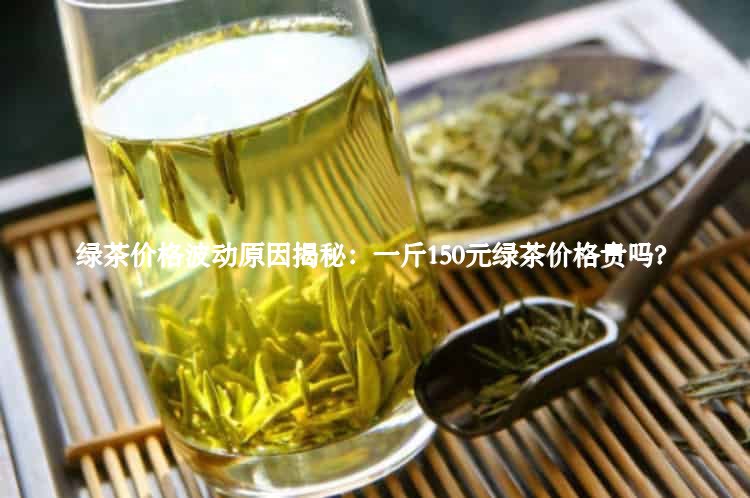 绿茶价格波动原因揭秘：一斤150元绿茶价格贵吗？1