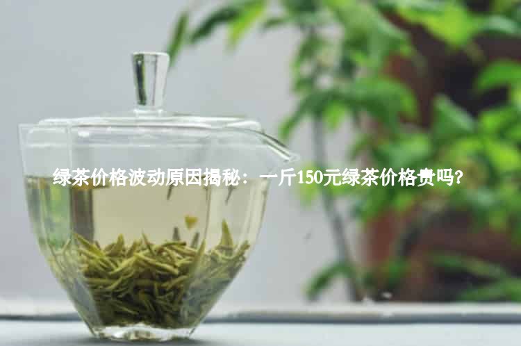 绿茶价格波动原因揭秘：一斤150元绿茶价格贵吗？2