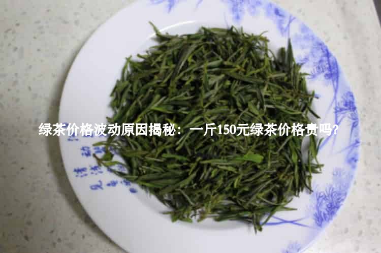 绿茶价格波动原因揭秘：一斤150元绿茶价格贵吗？3